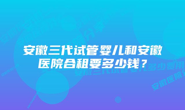 安徽三代试管婴儿和安徽医院合租要多少钱？