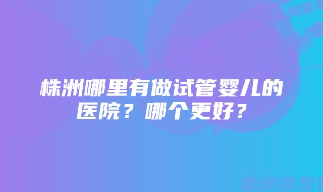 株洲哪里有做试管婴儿的医院？哪个更好？