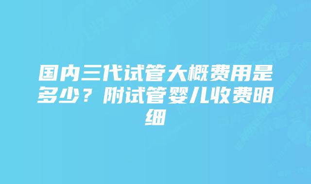 国内三代试管大概费用是多少？附试管婴儿收费明细