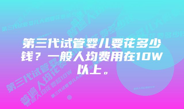 第三代试管婴儿要花多少钱？一般人均费用在10W以上。