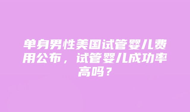 单身男性美国试管婴儿费用公布，试管婴儿成功率高吗？