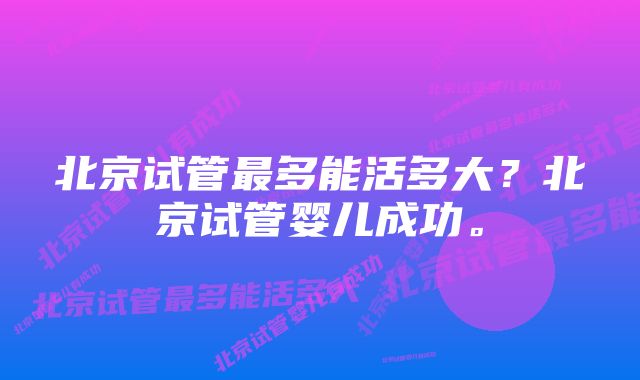 北京试管最多能活多大？北京试管婴儿成功。