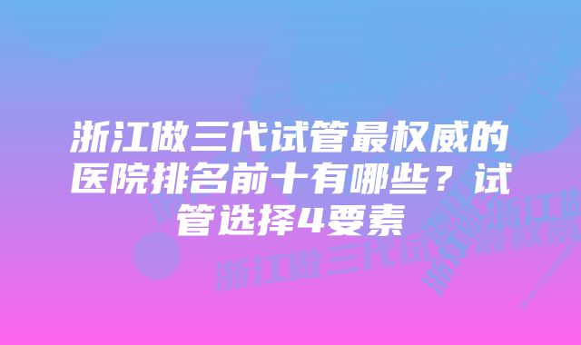 浙江做三代试管最权威的医院排名前十有哪些？试管选择4要素