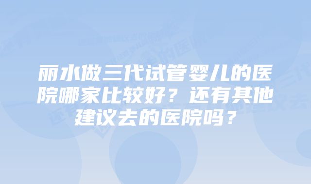 丽水做三代试管婴儿的医院哪家比较好？还有其他建议去的医院吗？