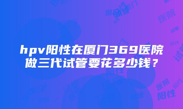 hpv阳性在厦门369医院做三代试管要花多少钱？