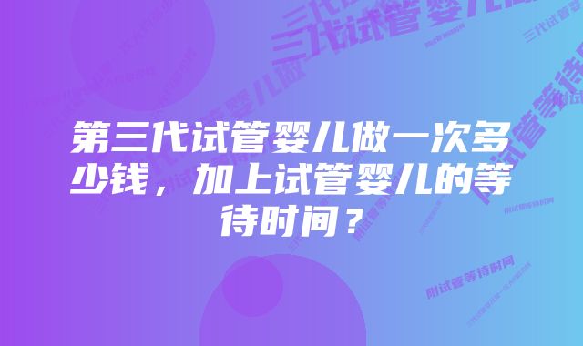 第三代试管婴儿做一次多少钱，加上试管婴儿的等待时间？