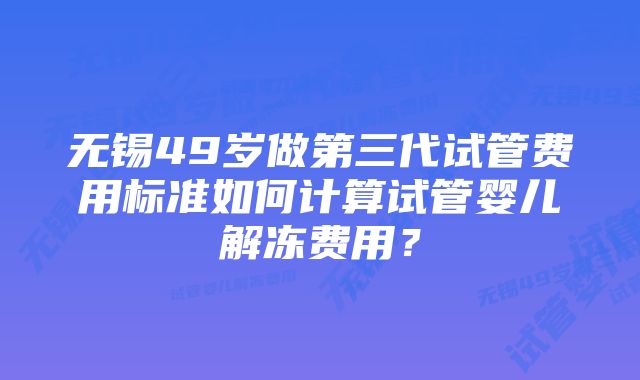 无锡49岁做第三代试管费用标准如何计算试管婴儿解冻费用？