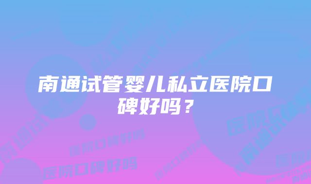 南通试管婴儿私立医院口碑好吗？