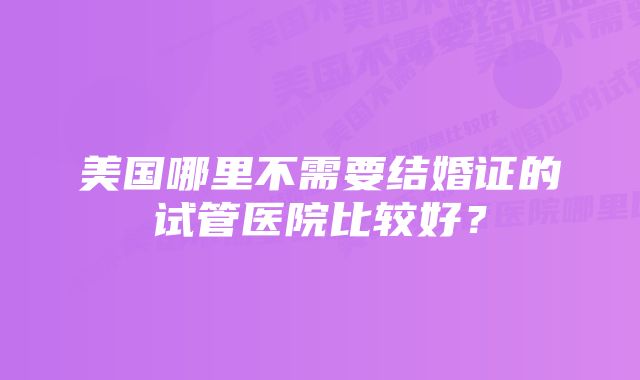 美国哪里不需要结婚证的试管医院比较好？