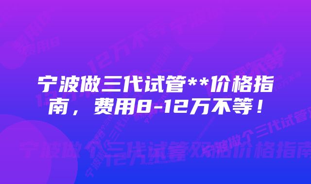 宁波做三代试管**价格指南，费用8-12万不等！