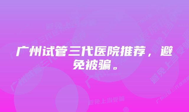 广州试管三代医院推荐，避免被骗。