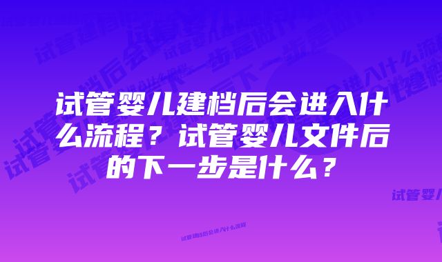 试管婴儿建档后会进入什么流程？试管婴儿文件后的下一步是什么？