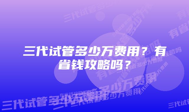 三代试管多少万费用？有省钱攻略吗？