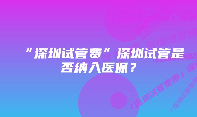 “深圳试管费”深圳试管是否纳入医保？