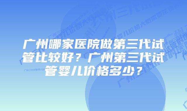 广州哪家医院做第三代试管比较好？广州第三代试管婴儿价格多少？