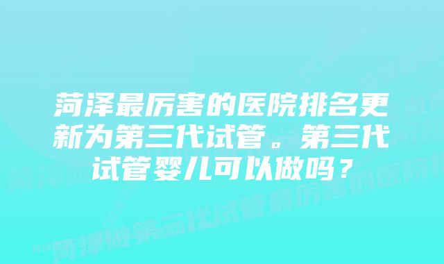 菏泽最厉害的医院排名更新为第三代试管。第三代试管婴儿可以做吗？