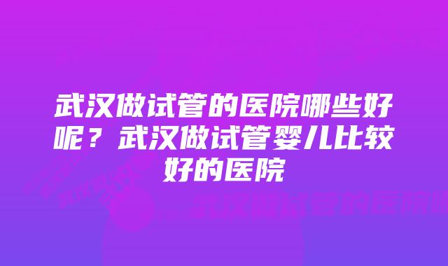 武汉做试管的医院哪些好呢？武汉做试管婴儿比较好的医院