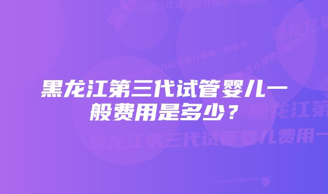 黑龙江第三代试管婴儿一般费用是多少？