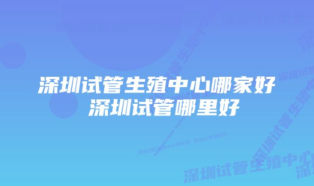 深圳试管生殖中心哪家好 深圳试管哪里好