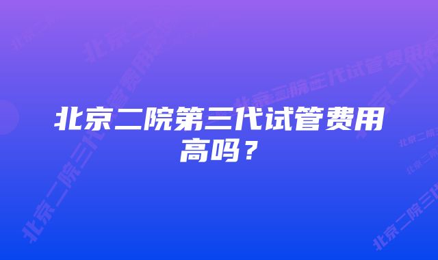 北京二院第三代试管费用高吗？