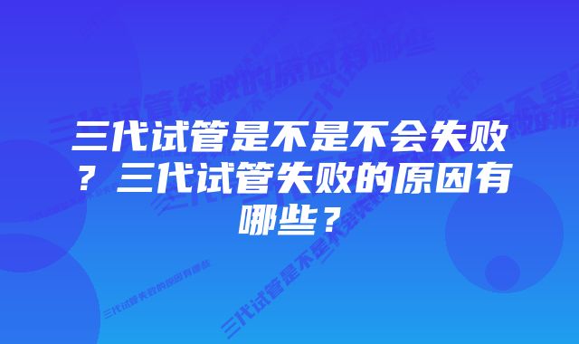 三代试管是不是不会失败？三代试管失败的原因有哪些？