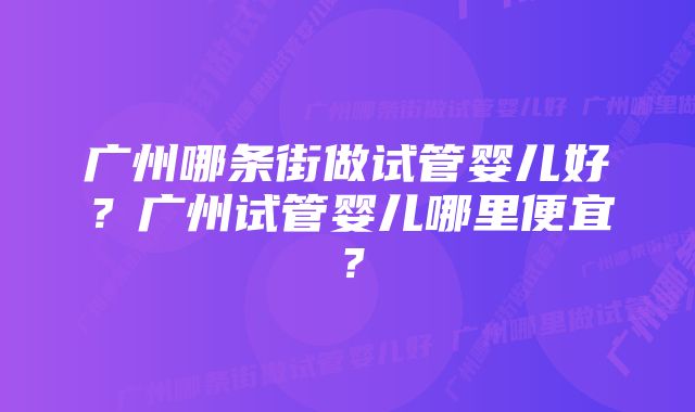 广州哪条街做试管婴儿好？广州试管婴儿哪里便宜？