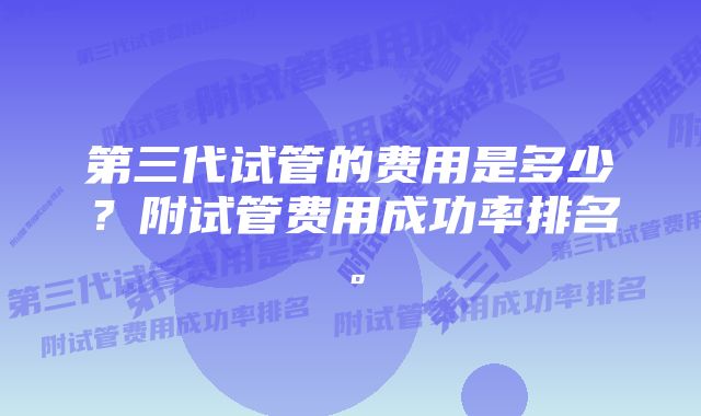 第三代试管的费用是多少？附试管费用成功率排名。