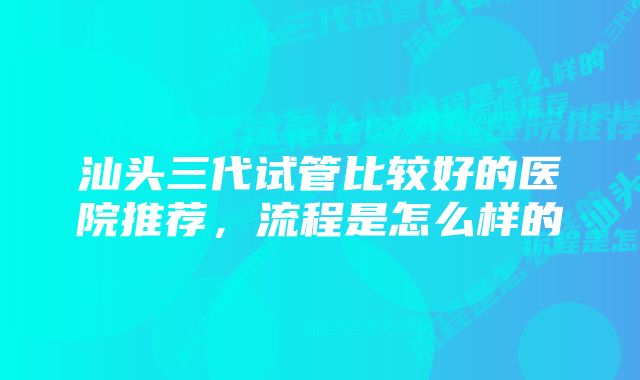 汕头三代试管比较好的医院推荐，流程是怎么样的