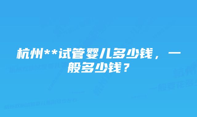 杭州**试管婴儿多少钱，一般多少钱？