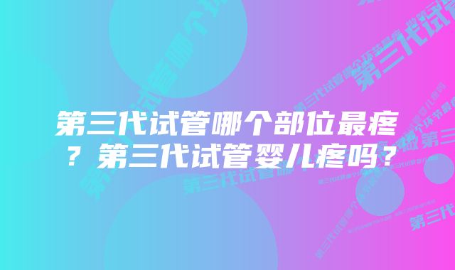 第三代试管哪个部位最疼？第三代试管婴儿疼吗？