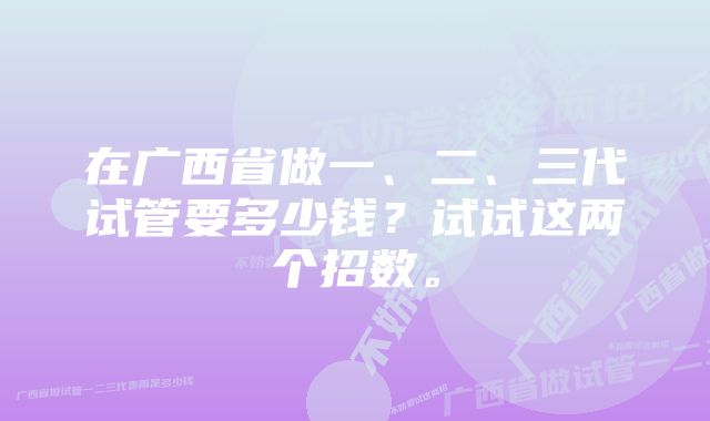 在广西省做一、二、三代试管要多少钱？试试这两个招数。