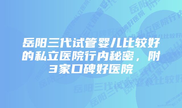 岳阳三代试管婴儿比较好的私立医院行内秘密，附3家口碑好医院