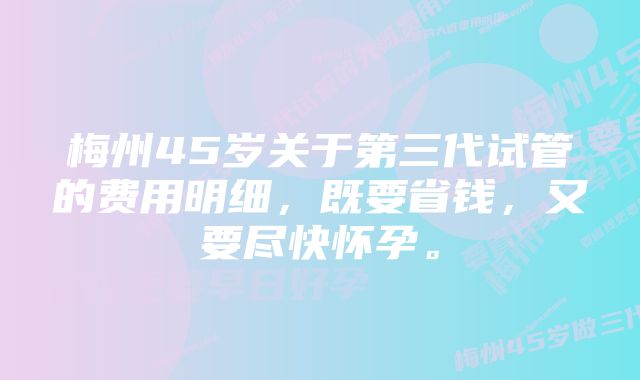 梅州45岁关于第三代试管的费用明细，既要省钱，又要尽快怀孕。