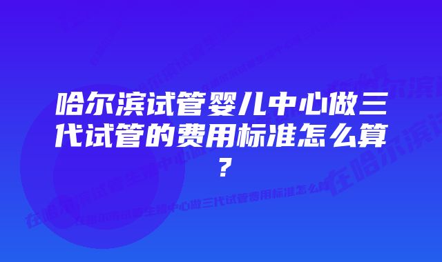 哈尔滨试管婴儿中心做三代试管的费用标准怎么算？