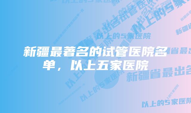 新疆最著名的试管医院名单，以上五家医院