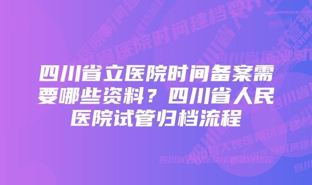 四川省立医院时间备案需要哪些资料？四川省人民医院试管归档流程