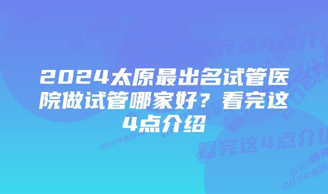 2024太原最出名试管医院做试管哪家好？看完这4点介绍