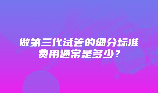 做第三代试管的细分标准费用通常是多少？