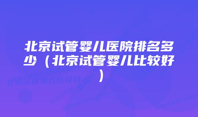 北京试管婴儿医院排名多少（北京试管婴儿比较好）