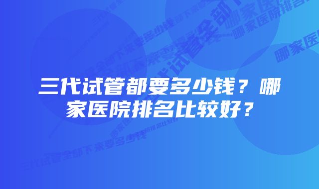 三代试管都要多少钱？哪家医院排名比较好？