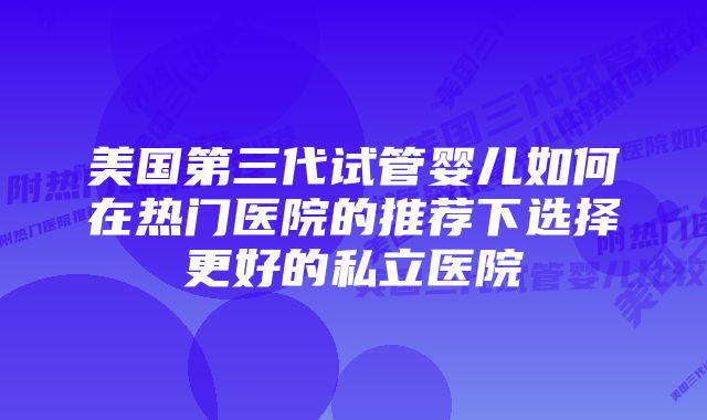 美国第三代试管婴儿如何在热门医院的推荐下选择更好的私立医院