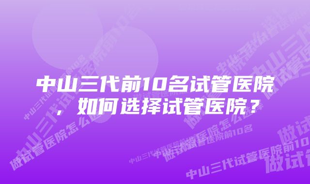 中山三代前10名试管医院，如何选择试管医院？