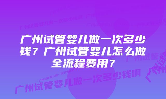 广州试管婴儿做一次多少钱？广州试管婴儿怎么做全流程费用？