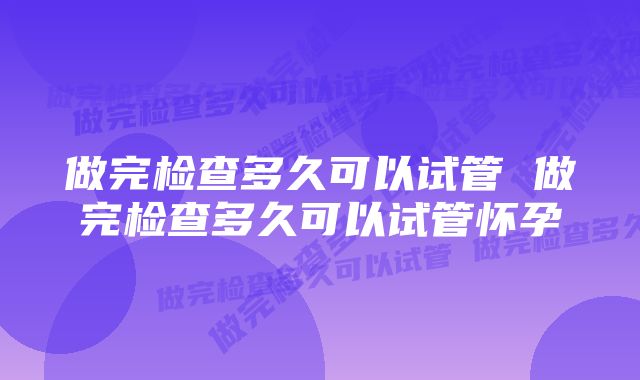 做完检查多久可以试管 做完检查多久可以试管怀孕