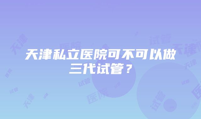 天津私立医院可不可以做三代试管？