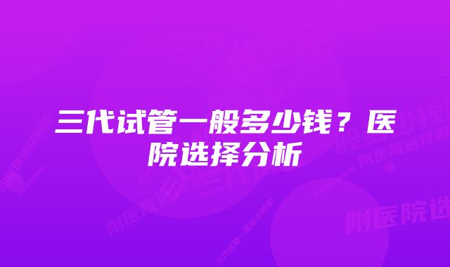 三代试管一般多少钱？医院选择分析