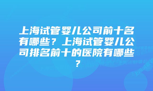 上海试管婴儿公司前十名有哪些？上海试管婴儿公司排名前十的医院有哪些？