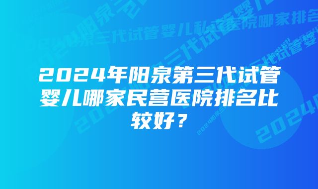 2024年阳泉第三代试管婴儿哪家民营医院排名比较好？