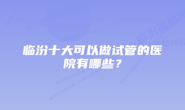 临汾十大可以做试管的医院有哪些？