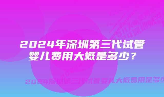 2024年深圳第三代试管婴儿费用大概是多少？